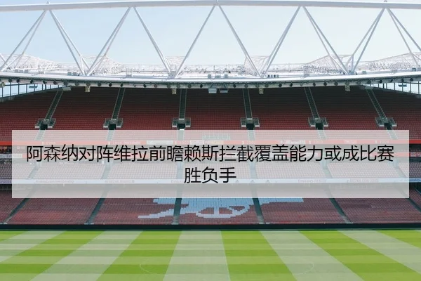 阿森纳对阵维拉前瞻赖斯拦截覆盖能力或成比赛胜负手