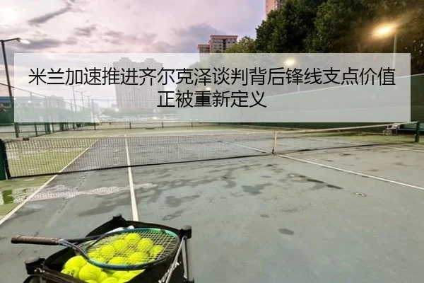 米兰加速推进齐尔克泽谈判背后锋线支点价值正被重新定义