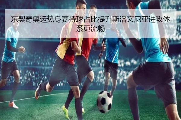 东契奇奥运热身赛持球占比提升斯洛文尼亚进攻体系更流畅