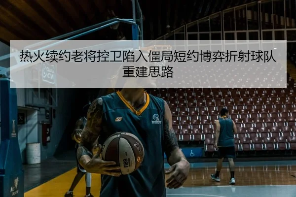 热火续约老将控卫陷入僵局短约博弈折射球队重建思路